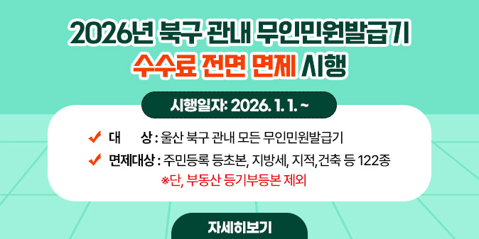 2026년 북구 관내 무인민원발급기 수수료 전면 면제 시행 시행일자: 2026. 1. 1. ~   대    상: 울산 북구 관내 모든 무인민원발급기   면제대상: 주민등록 등초본, 지방세, 지적,건축 등 122종 ※단, 부동산 등기부등본 제외 [자세히보기]