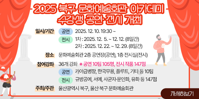 2025 북구 문화예술회관 아카데미 수강생 공연·전시 개최 ○ 일시/기간 - (공연) 2025. 12. 10. 19:30 ~  - (전시) 1차 : 2025. 12.  5. ~ 12. 12.(8일간) 2차 : 2025. 12. 22. ~ 12. 29.(8일간)   ○ 장    소 : 문화예술회관 2층 공연장(공연), 1층 전시실(전시)   ○ 참여강좌 : 36개 강좌  ※ 공연 10팀 105명, 전시 작품 147점 - (공연) 가야금병창, 한국무용, 플루트, 기타 등 10팀 - (전시) 규방공예, 서예, 사군자·문인화, 유화 등 147점    ○ 주최/주관 : 울산광역시 북구, 울산 북구 문화예술회관 [자세히보기]