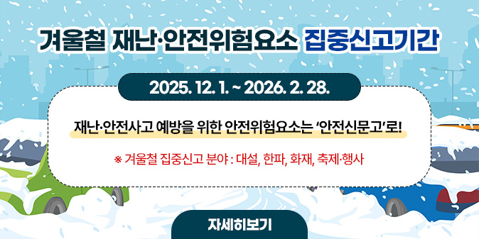 겨울철 재난·안전위험요소 집중신고 2025. 12. 1. ~ 2026. 2. 28.  재난·안전사고 예방을 위한  안전위험요소는  ‘안전신문고’로!   ※ 겨울철 집중신고 분야 : 대설, 한파, 화재, 축제·행사 [자세히보기]