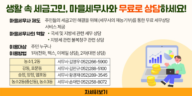 생활 속 세금고민, 마을세무사와 무료로 상담하세요! ○ 마을세무사 제도  - 주민들의 세금고민 해결을 위해 (세무사의 재능기부)를 통한 무료 세무상담 서비스 제공 ○ 마을세무사의 역할  - 국세 및 지방세 관련 세무 상담  - 지방세 관련 불복청구 관련 상담  ○ 이용대상 : 주민 누구나 ○ 이용방법 : 1차(전화, 팩스, 이메일 상담), 2차(대면 상담) ○ 농소1,2동 : 세무사 김영우 052)266-5900 ○ 강동,효문동 : 세무사 김민규 052)288-5100 ○ 송정,양정,염포동 : 세무사 황경재 052)289-3545 ○ 농소2동(중산동), 농소3동 : 세무사 손재만 052)258-8072 [자세히보기]