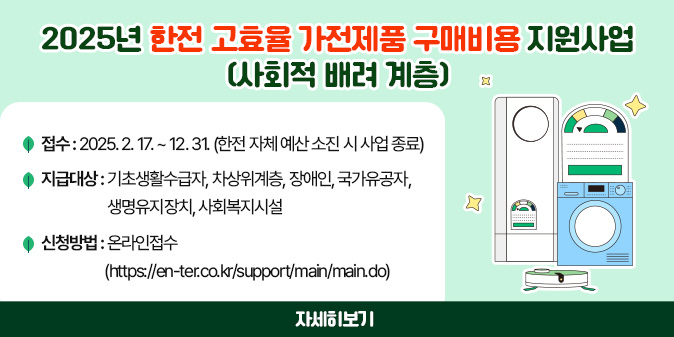 2025년 한전 고효율 가전제품 구매비용 지원사업(사회적 배려 계층) - 접    수 : 2025. 2. 17. ~ 12. 31.(한전 자체 예산 소진 시 사업 종료)  -지급대상 : 기초생활수급자, 차상위계층, 장애인, 국가유공자, 생명유지장치, 사회복지시설 -신청방법 : 온라인접수(https://en-ter.co.kr/support/main/main.do) [자세히보기]