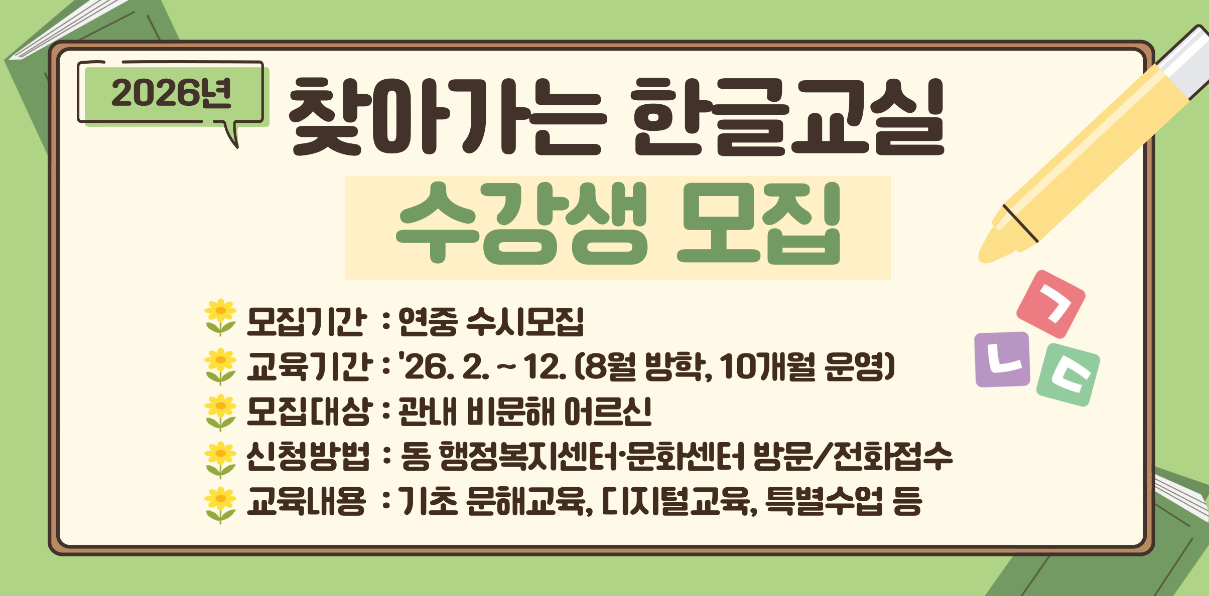2026년 찾아가는 한글교실 수강생 모집 1. 모집기간 : 연중 수시모집 2. 교육기간 : 2월 ~ 12월, 주 2회(8월 방학, 10개월 운영) 3. 모집대상 : 관내 비문해 어르신 4. 신청방법 : 동 행정복지센터·문화센터 방문/전화 접수 5. 교육내용 : 기초 문해교육, 디지털교육, 특별수업 등