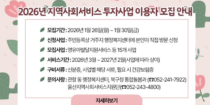2026년 지역사회서비스투자사업 이용자 모집 안내 ○ 모집기간 : 2026년 1월 26일(월) ~ 1월 30일(금) ○ 신청방법 : 주민등록상 거주지 행정복지센터에 본인이 직접 방문 신청 ○ 모집사업 : 영유아발달지원서비스 등 15개 사업 ○ 서비스기간 : 2026년 3월 ~ 2027년 2월(사업에 따라 상이) ○ 구비서류 : 신분증, 사업별 해당 서류, 필요 시 건강보험증 ○ 문의사항 :   - 관할 동 행정복지센터  - 북구청 통합돌봄과 (☎052-241-7922)  - 울산지역사회서비스지원단(☎052-243-4800) [자세히보기]