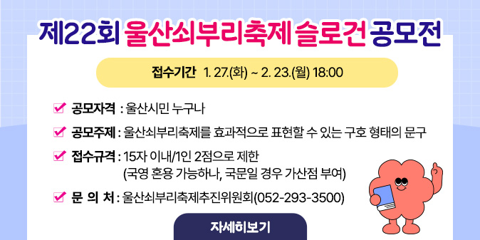 제22회 울산쇠부리축제 슬로건 공모전○ 접수기간 : 1. 27.(화) ~ 2. 23.(월) 18:00 ○ 공모자격 : 울산시민 누구나 ○ 공모주제 : 울산쇠부리축제를 효과적으로 표현할 수 있는 구호 형태의 문구 ○ 접수규격 : 15자 이내/1인 2점으로 제한(국영 혼용 가능하나, 국문일 경우 가산점 부여) ○ 문 의 처 : 울산쇠부리축제추진위원회(052-293-3500) [자세히보기]