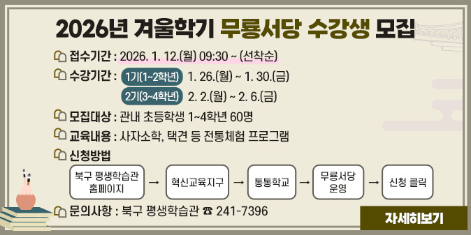 2026년 겨울학기 무룡서당 수강생 모집 1. 접수기간 : 2026. 1. 12.(월) 09:30 ~ (선착순) 2. 수강기간     - 1기(1~2학년) : 1. 26.(월) ~ 1. 30.(금)      - 2기(3~4학년) : 2. 2.(월) ~ 2. 6.(금) 3. 모집대상 : 관내 초등학생 1~4학년 60명 4. 교육내용 : 사자소학, 택견 등 전통체험 프로그램 5. 신청방법 : 북구 평생학습관 홈페이지 → 혁신교육지구 → 통통학교 → 무룡서당 운영 → 신청 클릭 6. 문의사항 : 북구 평생학습관 ☎ 241-7396 [자세히보기]