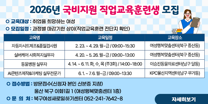2026년 직압교육훈련생 모집 ○ 교육대상 : 취업을 희망하는 여성 ○ 모집일정 : 과정별 마감기한 상이(직업교육훈련 전단지 확인) [교육안내표-교육명,교육일정,교육장소]-자동차시트제조&품질검사원/2. 23. ~ 4. 29. 월~금 09:00~15:30/여성행복맞춤센터 (북구 중산동 -실버케어 사회복지실무자/4. 20. ~ 5. 26. 월~금 09:00~13:00/여성행복맞춤센터 (북구 중산동) -동물병원 실무자/4. 14. ~ 6. 11. 화,수,목(주3회) 14:00~18:00/이승진동물의료센터 (남구 달동) -AI콘텐츠제작& 마케팅 실무전문가/6. 1. ~ 7. 6. 월~금 09:00~13:30/KPC울산지역센터 (남구 무거동) ○ 교육대상 : 취업을 희망하는 여성 ○ 모집일정 : 과정별 마감기한 상이(직업교육훈련 전단지 확인) 교육명	교육일정	교육장소	교육내용 자동차시트제조 &품질검사원	2. 23. ~ 4. 29. 월~금 09:00~15:30	여성행복맞춤센터 (북구 중산동)	자동차시트봉제 이론 및 실습 봉제 품질검사원교육 실버케어 사회복지실무자	4. 20. ~ 5. 26. 월~금 09:00~13:00	여성행복맞춤센터 (북구 중산동)	사회복지실무교육 장기요양기관시스템활용 동물병원 실무자	4. 14. ~ 6. 11. 화,수,목(주3회) 14:00~18:00	이승진동물의료센터 (남구 달동)	반려동물관리 보건실무 이론 및 실습 AI콘텐츠제작& 마케팅 실무전문가	6. 1. ~ 7. 6. 월~금 09:00~13:30	KPC울산지역센터 (남구 무거동)	AI콘텐츠제작 (캐릭터, 영상, 음향) 마케팅 실무 (블로그, 인스타 등)  ○ 접수방법 : 방문접수(신청자 본인 신분증 지참) 울산 북구 이화1길 1 (여성행복맞춤센터 1층) ○ 문 의 처 : 북구여성새로일하기센터 052-241-7642~8 [자세히보기]