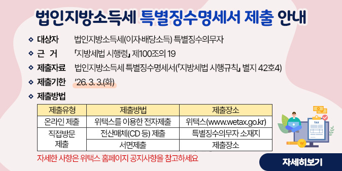 법인지방소득세 특별징수명세서 제출 안내◇ 대 상 자 : 법인지방소득세(이자·배당소득) 특별징수의무자 ◇ 근거 : 지방세법 시행령 제100조의 19 ◇ 제출자료 : 법인지방소득세 특별징수명세서(지방세법 시행규칙 별지 42호4) ◇ 제출기한 : ’26. 3. 3.(화) ◇ 제출방법(표) 제출유형, 제출방법, 제출장소로 구성 -온라인제출:위택스를 이용한 전자제출 위택스(www.wetax.go.kr) -직접방분제출:전산매체(CD 등) 제출, 서면 제출 특별징수의무자 소재지 구·군청 자세한 사항은 위택스 홈페이지 공지사항을 참고하세요 [자세히보기]