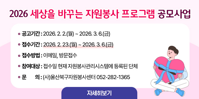 2026 세상을 바꾸는 자원봉사 프로그램 공모사업 ○ 공고기간 : 2026. 2. 2.(월) ~ 2026. 3. 6.(금)   ○ 접수기간 : 2026. 2. 23.(월) ~ 2026. 3. 6.(금)   ○ 접수방법 : 이메일, 방문접수  ○ 참여대상 : 접수일 현재 자원봉사관리시스템에 등록된 단체 ○문    의 : (사)울산북구자원봉사센터 052-282-1365 [자세히보기]