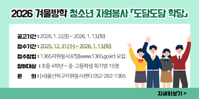 2026 겨울방학 청소년 자원봉사 「도담도담 학당」  ○ 공고기간 : 2026. 1. 2.(금) ~ 2026. 1. 13.(화)   ○ 접수기간 : 2025. 12. 31.(수) ~ 2026. 1. 13.(화)   ○ 접수방법 : 1365자원봉사포털(www.1365.go.kr) 모집  ○ 참여대상 : 초등 4학년 ~ 중·고등학생 회기별 15명 ○ 문    의 : (사)울산북구자원봉사센터 052-282-1365