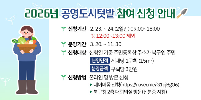 2026년 공영도시텃밭 참여 신청 안내  ○ 신청기간 : 2. 23. ~ 24.(2일간) 09:00~18:00 ※ 12:00~13:00 제외   ○ 분양기간 : 3. 20. ~ 11. 30.  ○ 신청대상 : 신청일 기준 주민등록상 주소가 북구인 주민 - 분양면적 : 세대당 1구획(15㎡) - 분양금액 : 구획당 3만원  ○ 신청방법 : 온라인 및 방문 신청 - 네이버폼 신청(https://naver.me/G1pjBgO6) - 북구청 2층 대회의실 방문(신분증 지참)