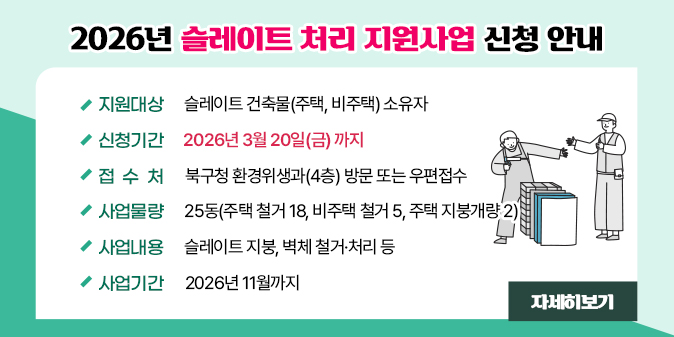2026년 슬레이트 처리 지원사업 신청 안내 - 지원대상 : 슬레이트 건축물(주택, 비주택) 소유자  - 신청기간 : 2026년 3월 20일(금) 까지  - 접 수 처 : 북구청 환경위생과(4층) 방문 또는 우편접수  - 사업물량 : 25동(주택 철거 18, 비주택 철거 5, 주택 지붕개량 2)  - 사업내용 : 슬레이트 지붕, 벽체 철거·처리 등  - 사업기간 : 2026년 11월까지 [자세히보기]