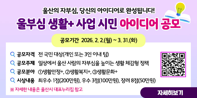 울산의 자부심, 당신의 아이디어로 완성됩니다! 울부심 생활+ 사업 시민 아이디어 공모 ○ 공모기간 : 2026. 2. 2.(월) ~ 3. 31.(화) ○ 공모자격 : 전 국민 대상(개인 또는 3인 이내 팀) ○ 공모주제 : 일상에서 울산 사람의 자부심을 높이는 생활 체감형 정책 ○ 공모분야 : ①생활안정+, ②생활복지+, ③생활문화+ ○ 시상내용 : 최우수 1점(200만원), 우수 3점(100만원), 장려 8점(50만원) [자세히보기]