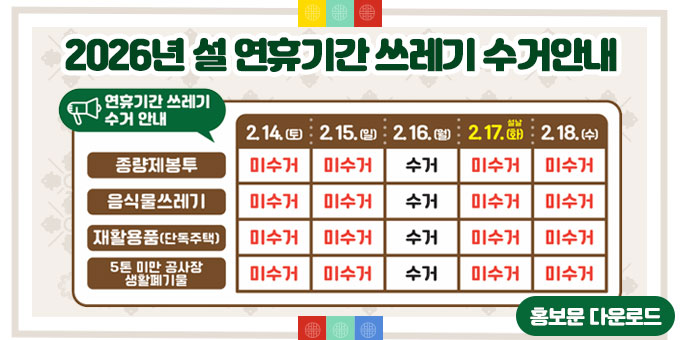 연휴기간 쓰레기 수거 안내 : 종량제봉투, 음식물쓰레기, 재활용품(단독주택), 5톤 미만 공사장 생활폐기물 모두 2.16.(월) 하루만 수거 (2.14(토), 2.15(일), 2.17.(화-설날), 2.18(수) 미수거) [홍보문 다운로드]