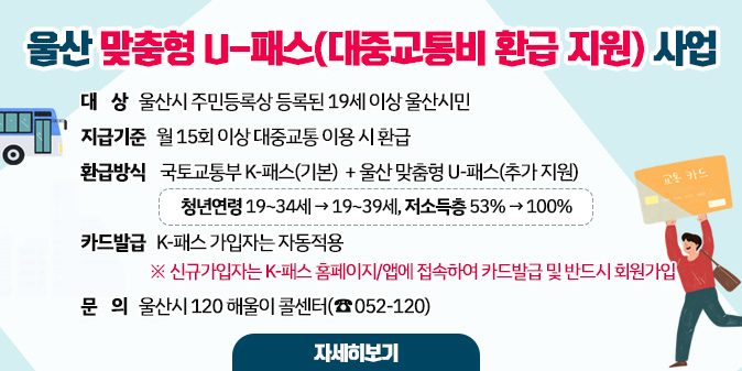 울산 맞춤형 U-패스(대중교통비 환급 지원) 사업 ○ 대    상 : 울산시 주민등록상 등록된 19세 이상 울산시민 ○ 지급기준 : 월 15회 이상 대중교통 이용 시 환급 ○ 환급방식 : 국토교통부 K-패스(기본)  + 울산 맞춤형 U-패스(추가 지원)   ※ 청년연령 19~34세→19~39세, 저소득층 53%→100% ○ 카드발급 : K-패스 가입자는 자동적용    ※ 신규가입자는 K-패스 홈페이지/앱에 접속하여 카드발급 및 반드시 회원가입 ○ 문    의 : 울산시 120 해울이 콜센터(☎052-120) [자세히보기]