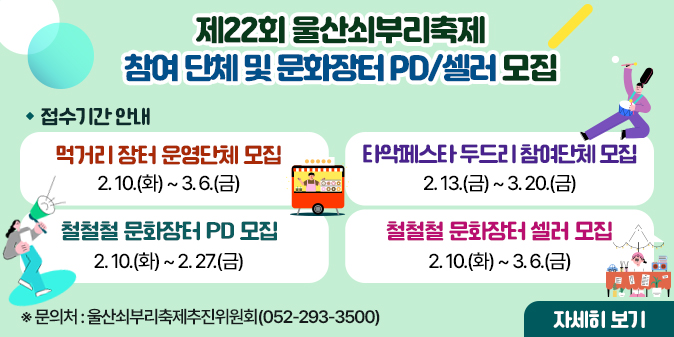 ○ 먹거리 장터 운영단체 모집  - 접수기간 : 2. 10.(화) ~ 3. 6.(금) ○ 타악페스타 두르리 참여단체 모집  - 접수기간 : 2. 13.(금) ~ 3. 20.(금) ○ 철철철 문화장터 PD 모집  - 접수기간 : 2. 10.(화) ~ 2. 27.(금) ○ 철철철 문화장터 셀러 모집  - 접수기간 : 2. 10.(화) ~ 3. 6.(금)    ★ 문의처 : 울산쇠부리축제추진위원회(052-293-3500)