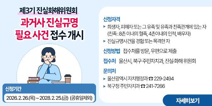 [제3기 진실화해위원회]  과거사 진실규명 필요 사건 접수 개시○ 신청기간 : 2026. 2. 26.(목) ~ 2028. 2. 25.(금)  (공휴일제외) ○ 신청자격 - 희생자, 피해자 또는 그 유족 및 유족과 친족관계에 있는 자 (친족 : 8촌 이내의 혈족, 4촌이내의 인척, 배우자) - 진실규명사건을 경험 또는 목격한 자 ○ 신청방법 : 접수처를 방문, 우편으로 제출 ○ 접 수 처 : 울산시, 북구 주민자치과, 진실·화해 위원회 ○ 문 의 처 - 울산광역시 자치행정과 : 229-2494 - 북구청 주민자치과 : 241-7266 [자세히보기]