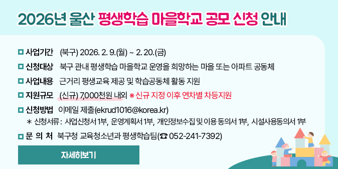 2026년 울산 평생학습 마을학교 공모 신청 안내 - 신청기간 : (북구) 2026. 2. 9.(월) ~ 2. 20.(금)   - 신청대상 : 북구 관내 평생학습 마을학교 운영을 희망하는 마을 또는 아파트 공동체   - 사업내용 : 근거리 평생교육 제공 및 학습공동체 활동 지원   - 지원규모 : (신규) 7,000천원 내외 ※ 신규 지정 이후 연차별 차등지원   - 신청방법 : 이메일 제출(ekrud1016@korea.kr)    ＊ 신청서류 : 사업신청서 1부,  운영계획서 1부,  개인정보수집 및 이용 동의서 1부,  시설사용동의서 1부   - 문 의 처 : 북구청 교육청소년과 평생학습팀(☎ 052-241-7392) [자세히보기]
