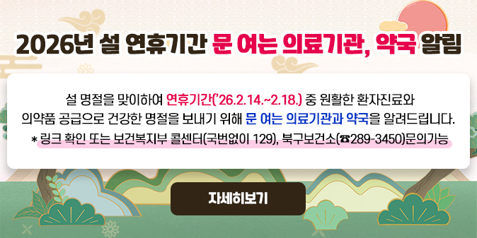 2026년 설 연휴기간 문 여는 의료기관, 약국 알림 설 명절을 맞이하여 연휴기간(’26.2.14.~2.18.) 중 원활한 환자진료와 의약품 공급으로 건강한 명절을 보내기 위해 문여는 의료기관과 약국을 알려드립니다. * 링크 확인 또는 보건복지부 콜센터(국번없이 129), 북구보건소(☎289-3450)문의가능  [자세히보기]
