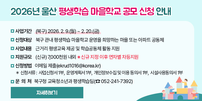 2026년 울산 평생학습 마을학교 공모 신청 안내 - 신청기간 : (북구) 2026. 2. 9.(월) ~ 2. 20.(금)   - 신청대상 : 북구 관내 평생학습 마을학교 운영을 희망하는 마을 또는 아파트 공동체   - 사업내용 : 근거리 평생교육 제공 및 학습공동체 활동 지원   - 지원규모 : (신규) 7,000천원 내외 ※ 신규 지정 이후 연차별 차등지원   - 신청방법 : 이메일 제출(ekrud1016@korea.kr)    ＊ 신청서류 : 사업신청서 1부,  운영계획서 1부,  개인정보수집 및 이용 동의서 1부,  시설사용동의서 1부   - 문 의 처 : 북구청 교육청소년과 평생학습팀(☎ 052-241-7392) [자세히보기]