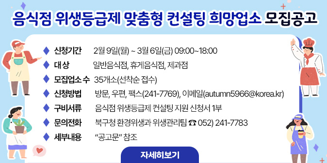 음식점 위생등급제 맞춤형 컨설팅 희망업소 모집공고 - 신청기간 : 2월 9일(월) ~ 3월 6일(금) 09:00~18:00  - 대    상 : 일반음식점, 휴게음식점, 제과점   - 모집업소 수 : 35개소(선착순 접수)  - 신청방법 : 방문, 우편, 팩스(241-7769), 이메일(autumn5966@korea.kr)   - 구비서류 : 음식점 위생등급제 컨설팅 지원 신청서 1부  - 문의전화 : 북구청 환경위생과 위생관리팀 ☎ 052) 241-7783   - 세부내용 : “공고문” 참조 [자세히보기]
