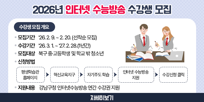 2026년 인터넷 수능방송 수강생 모집 [수강생 모집 개요] 1. 모집기간 : '26. 2. 9. ~ 2. 20. (선착순 모집) 2. 수강기간 : '26. 3. 1. ~ '27. 2. 28.(1년간) 3. 모집대상 : 북구 중·고등학생 및 학교 밖 청소년 4. 신청방법 : 평생학습관 홈페이지 → 혁신교육지구 → 자기주도학습                → 인터넷 수능방송 지원 → 수강신청 클릭 5. 지원내용 : 강남구청 인터넷 수능방송 연간 수강권 지원 [자세히보기]