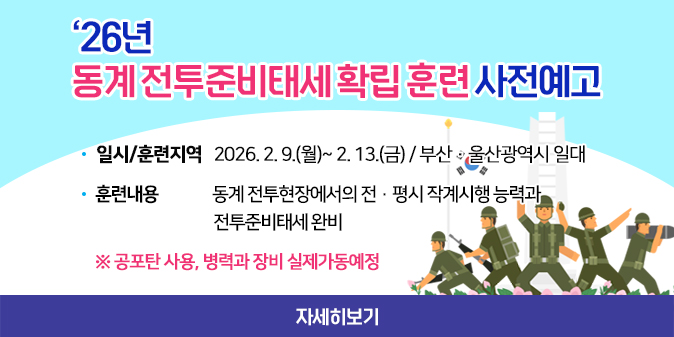 ‘26년 동계 전투준비태세 확립 훈련 사전예고 - 일시/훈련지역 : 2026. 2. 9.(월)~ 2. 13.(금) / 부산·울산광역시 일대   - 훈련내용 : 동계 전투현장에서의 전·평시 작계시행 능력과 전투준비태세 완비  ※ 공포탄 사용, 병력과 장비 실제가동예정 [자세히보기]
