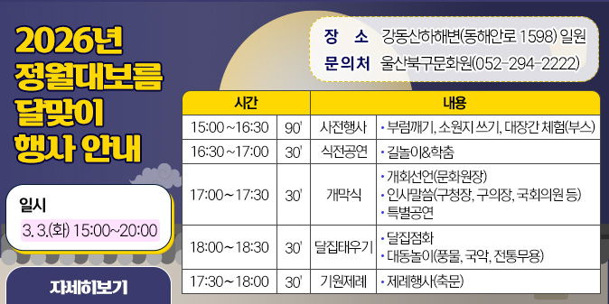 2026년 정월대보름 달맞이 행사 안내 ○ 일시 : 3. 3.(화) 15:00~20:00 ○ 장소 : 강동산하해변(동해안로 1598) 일원 ○ 문 의 처 : 울산북구문화원(052-294-2222) ○ 행사일정표(시간, 내용으로 구성) ▷15:00~16:30/90'/사전행사/부럼깨기, 소원지 쓰기, 대장간 체험(부스) ▷16:30~17:00/30'/식전공연/길놀이&학춤 ▷17:00~17:30/30'개막식/개회선언(문화원장), 인사말씀(구청장, 구의장, 국회의원 등), 특별공연 ▷18:00~18:30/30'/달집태우기, 달집점화, 대동놀이(풍물, 국악, 전통무용) ▷17:30~18:00/30'/기원제례/제례행사(축문) [자세히보기]