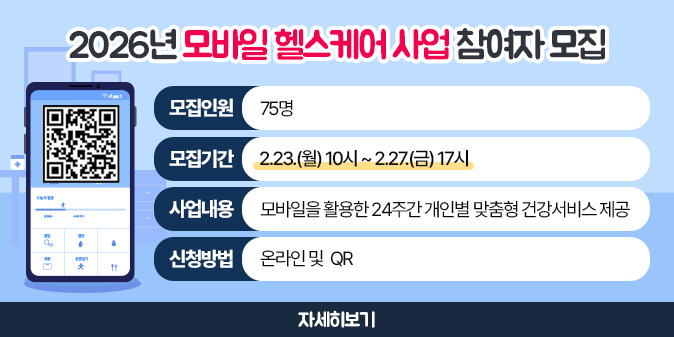 2026년 모바일 헬스케어 사업 참여자 모집 -모집인원: 75명  -모집기간: 2.23.(월) 10시 ~ 2.27.(금) 17시  -사업내용: 모바일을 활용한 24주간 개인별 맞춤형 건강서비스 제공  -신청방법: 온라인 및  QR (자세히 보기 참고)