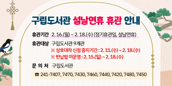구립도서관 설날연휴 휴관 안내 ○ 휴관기간 : 2. 16.(월)  ~ 2. 18.(수)(정기휴관일, 구정연휴)  ○ 휴관대상 : 구립도서관 9개관   ※ 상호대차 신청 중지기간 : 2. 11.(수) ~ 2. 18.(수)   ※ 반납함 미운영 : 2. 15.(일) ~ 2. 18.(수) ○ 문의처 : 구립도서관 (241-7407, 7470, 7430, 7460, 7440, 7420, 7480, 7450)