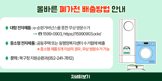 올바른 폐가전 배출방법 안내 ○대형 전자제품 : e-순화거버넌스를 통한 무상 방문수거 > 1599-0903, https://15990903.or.kr/ ○중소형 전자제품 : 공동주택 또는 동행정복지센터 수거함에 배출 ※중소형 제품 5개 이상의 경우, 무상 방문수거 가능 ○문의 : 북구청 자원순환과 (052-241-7812) [자세히보기]