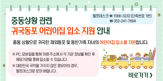 중동상황 관련 귀국동포 어린이집 입소 지원 안내 -헬프데스크 ☎1566-3232(단축번호 1번), ☎052-241-7684 중동 상황으로 귀국한 재외동포 및 동반가족 자녀의 어린이집 입소를 지원합니다.   ※ PC, 모바일을 통해 아래 주소에서 각 기관 정보를 확인 후 해당기관을 통해 입소할 수 있습니다.  ※ 대한민국 국적을 가지지 않은 영유아의 경우, 아래 헬프데스크로 문의 바랍니다. [바로가기]