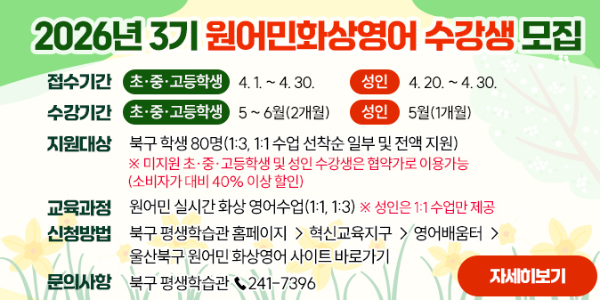 2026년 3기 원어민화상영어 수강생 모집 1. 접수기간     - 초·중·고등학생 : 4. 1. ~ 4. 30.     - 성인 : 4. 20. ~ 4. 30. 2. 수강기간     - 초·중·고등학생 : 5 ~ 6월(2개월)      - 성인 : 5월(1개월)  3. 지원대상 : 북구 학생 80명(1:3, 1:1 수업 선착순 일부 및 전액 지원)   ※ 미지원 초·중·고등학생 및 성인 수강생은 협약가로 이용가능(소비자가 대비 40% 이상 할인)  4. 교육과정 : 원어민 실시간 화상 영어수업(1:1, 1:3)   ※ 성인은 1:1 수업만 제공  5. 신청방법 : 북구 평생학습관 홈페이지 → 혁신교육지구 → 영어배움터 → 울산북구 원어민 화상영어 사이트 바로가기 6. 문의사항 : 북구 평생학습관 ☎ 241-7396