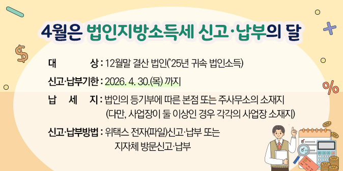 4월은 법인지방소득세 신고·납부의 달 ○ 대상 : 12월말 결산 법인(’25년 귀속 법인소득) ○ 신고·납부기한 : 2026. 4. 30.(목) 까지 ○ 납세지 : 법인의 등기부에 따른 본점 또는 주사무소의 소재지 (다만, 사업장이 둘 이상인 경우 각각의 사업장 소재지) ○ 신고·납부방법 : 위택스 전자(파일)신고·납부 또는 지자체 방문신고·납부