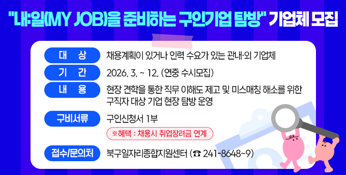 ○ 대      상 : 채용계획이 있거나 인력 수요가 있는 관내？외 기업체 ○ 기     간 : 2026. 3. ~ 12.(연중 수시모집)  ○ 내    용 : 현장 견학을 통한 직무 이해도 제고 및 미스매                      칭 해소를 위한 구직자 대상 기업 현장 탐방 운영 ○ 구비서류 : 구인신청서 1부. ※ 혜택 : 채용시 취업장려금 연계  □ 접수/문의처 : 북구일자리종합지원센터(☎241-8648~9)