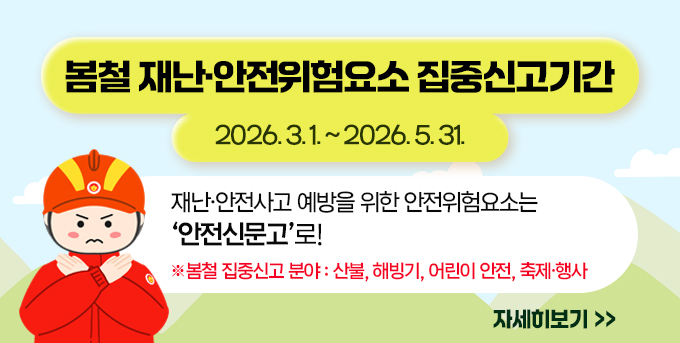 【 봄철 재난·안전위험요소 집중신고기간    : 2026. 3. 1. ~ 2026. 5. 31. 】   재난·안전사고 예방을 위한  안전위험요소는  ‘안전신문고’로!   ※ 봄철 집중신고 분야 : 산불, 해빙기, 어린이 안전, 축제·행사