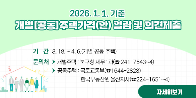2026. 1. 1. 기준 개별[공동]주택가격(안) 열람 및 의견제출 ○기간:3. 18.~4. 6.(개별[공통]주택) ○문의처 : -개별주택:북구청 세무1과(241-7543~4) -공동주택 : 국토교통부(1644-2828), 한국부동산원 울산지사(224-1651~4) [자세히보기]
