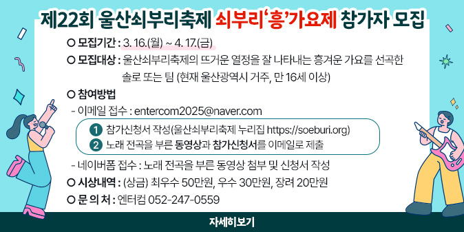 제22회 울산쇠부리축제 쇠부리‘흥’가요제 참가자 모집 ○ 모집기간 : 3. 16.(월) ~ 4. 17.(금) ○ 모집대상 : 울산쇠부리축제의 뜨거운 열정을 잘 나타내는 흥겨운 가요를 선곡한 솔로 또는 팀(현재 울산광역시 거주, 만 16세 이상) ○ 참여방법   - 이메일 접수 : entercom2025@naver.com    ① 참가신청서 작성(울산쇠부리축제 누리집 https://soeburi.org)    ② 노래 전곡을 부른 동영상과 참가신청서를 이메일로 제출   - 네이버폼 접수 : 노래 전곡을 부른 동영상 첨부 및 신청서 작성 ○ 시상내역 : (상금) 최우수 50만원, 우수 30만원, 장려 20만원 ○ 문 의 처 : 엔터컴 052-247-0559 [자세히보기]
