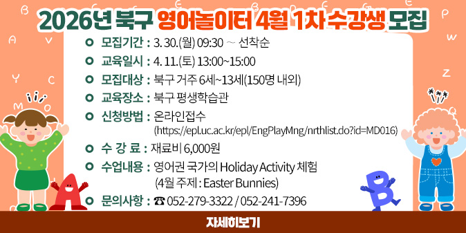 2026년 북구 영어놀이터 4월 1차 수강생 모집 1. 모집기간 : 3. 30.(월) 09:30 ∼ 선착순 2. 교육일시 : 4. 11.(토) 13:00~15:00 3. 모집대상 : 북구 거주 6세~13세(150명 내외) 4. 교육장소 : 북구 평생학습관 5. 신청방법 : 온라인접수(https://epl.uc.ac.kr/epl/EngPlayMng/nrthlist.do?id=MD016) 6. 수 강 료 : 재료비 6,000원 7. 수업내용 : 영어권 국가의 Holiday Activity 체험 (4월 주제 : Easter Bunnies) 7. 문의사항 : ☎ 052-279-3322 / 052-241-7396 [자세히보기]