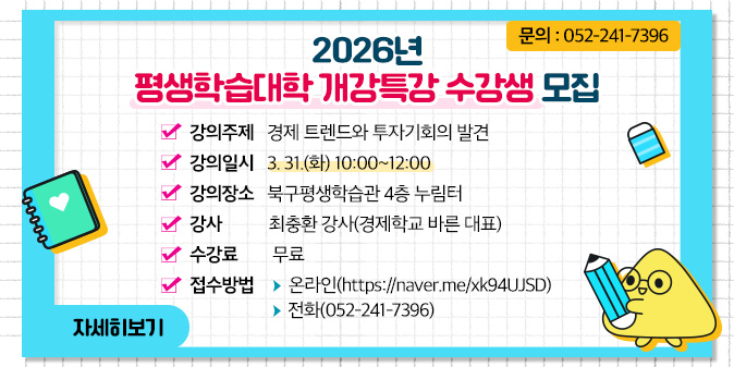 2026년 평생학습대학 개강특강 수강생 모집 1. 강의주제 : 경제 트렌드와 투자기회의 발견 2. 강의일시 : 3. 31.(화) 10:00~12:00 3. 강의장소 : 북구평생학습관 4층 누림터 4. 강    사 : 최충환 강사(경제학교 바른 대표)  5. 수 강 료 : 무료 6. 접수방법 : -온라인(https://naver.me/xk94UJSD)-전화(052-241-7396)  7. 문의 : 052-241-7396 [자세히보기]