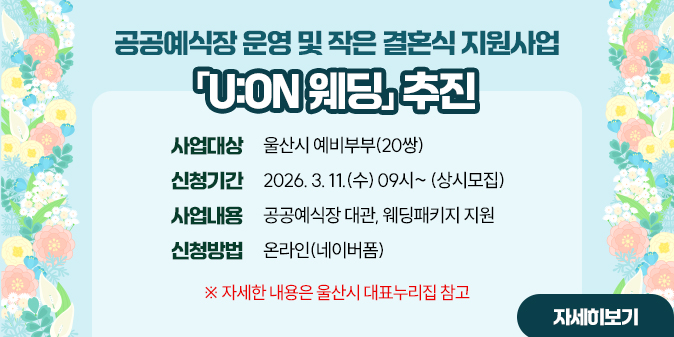 공공예식장 운영 및 작은 결혼식 지원사업 「U:ON 웨딩」 추진 ○ 사업대상 : 울산시 예비부부(20쌍) ○ 신청기간 : 2026. 3. 11.(수) 09시~ (상시모집)  ○ 사업내용 : 공공예식장 대관, 웨딩패키지 지원 ○ 신청방법 : 온라인(네이버폼) ※ 자세한 내용은 울산시 대표누리집 참고 [자세히보기]