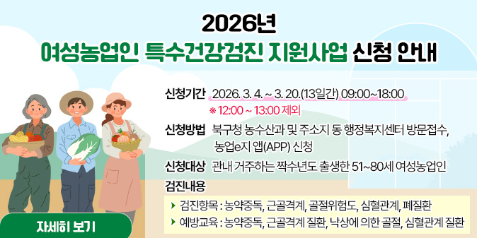 2026년 여성농업인 특수건강검진 지원사업 신청 안내 ○ 신청기간 : 2026. 3. 4. ~ 3. 20.(13일간) 09:00~18:00   ※ 12:00 ~ 13:00 제외 ○ 신청방법 : 북구청 농수산과 및 주소지 동 행정복지센터 방문접수, 농업e지 앱(APP) 신청 ○ 신청대상 : 관내 거주하는 짝수년도 출생한 51~80세 여성농업인 ○ 검진내용   - 검진항목 : 농약중독, 근골격계, 골절위험도, 심혈관계, 폐질환   - 예방교육 : 농약중독, 근골격계 질환, 낙상에 의한 골절, 심혈관계 질환 [자세히보기]
