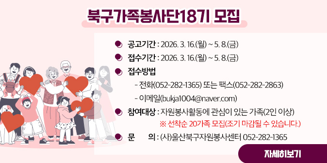 북구가족봉사단 18기 모집 -공고기간 : 2026. 3. 16.(월) ~ 5. 8.(금)  -접수기간 : 2026. 3. 16.(월) ~ 5. 8.(금)  -접수방법: 1. 전화(052-282-1365) 또는 팩스(052-282-2863) 2. 이메일(bukja1004@naver.com) -참여대상 : 자원봉사활동에 관심이 있는 가족(2인 이상) ※ 선착순 20가족 모집(조기 마감될 수 있습니다.) -문의 : (사)울산북구자원봉사센터 052-291-1377 [자세히보기]