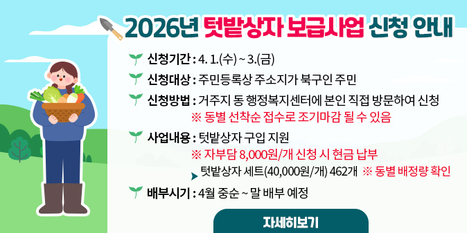 2026년 텃밭상자 보급사업 신청안내 ○ 신청기간 : 4. 1.(수) ~ 3.(금) ○ 신청대상 : 주민등록상 주소지가 북구인 주민 ○ 신청방법 : 거주지 동 행정복지센터에 본인 직접 방문하여 신청 ※ 동별 선착순 접수로 조기마감 될 수 있음 ○ 사업내용 : 텃밭상자 구입 지원 ※ 자부담 8,000원/개 신청 시 현금 납부   - 텃밭상자 세트(40,000원/개) 462개  ※ 동별 배정량 확인 ○ 배부시기 : 4월 중순 ~ 말 배부 예정 [자세히보기]