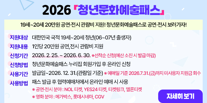 2026「청년문화예술패스」19세~20세 20만원 공연·전시 관람비 지원! 청년문화예술패스로 공연·전시 보러가자!  ○ 지원대상 : 대한민국 국적 19세~20세 청년(06~07년 출생자)  ○ 지원내용 : 1인당 20만원 공연,전시 관람비 지원 ○ 신청기간 : 2026. 2. 25. ~ 2026. 6. 30.    ※선착순 신청(예산 소진 시 발급 마감) ○ 신청방법 : 청년문화예술패스 누리집 회원가입 후 온라인 신청  ○ 사용기간 : 발급일~2026. 12. 31.(관람일 기준)    ※ 예매일 기준 2026.7.31.(금)까지 미사용자 지원금 회수 ○ 사용방법 : 패스 발급 후 협력예매처에서 온라인 예매 시 사용    ※ 공연·전시 분야 : NOL 티켓, YES24 티켓, 티켓링크, 멜론티켓    ※ 영화 분야 : 메가박스, 롯데시네마, CGV [자세히보기]
