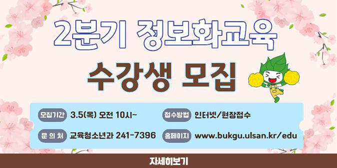 2분기 정보화교육 수강생 모집 -모집기간 : 3.5(목) 오전 10시~ -접수방법 : 인터넷/현장접수 - 문의처 : 교육청소년과 241-7396 -홈페이지 : www.bukgu.ulsna.kr/edu [자세히보기]