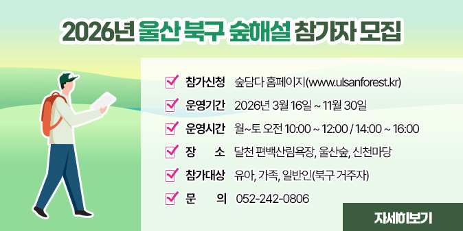 2026년 울산 북구 숲해설 참가자 모집 - 참가신청 : 숲담다 홈페이지(www.ulsanforest.kr) - 운영기간 : 2026년 3월 16일 ~ 11월 30일  - 운영시간 : 월~토 오전 10:00 ~ 12:00 / 14:00 ~ 16:00 - 장 소 : 달천 편백산림욕장, 울산숲, 신천마당 - 참가대상 : 유아, 가족, 일반인(북구 거주자) - 문의 : 052-242-0806 [자세히보기]