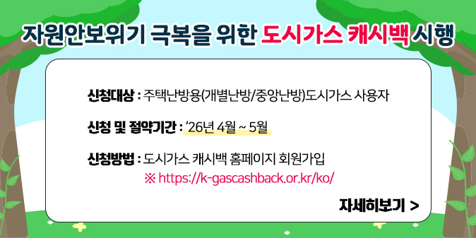 자원안보위기 극복을 위한 도시가스 캐시백 시행 신청대상 : 주택난방용(개별난방/중앙난방)도시가스 사용자  신청 및 절약기간 : ‘26년 4월 ~ 5월  신청방법 : ‘도시가스 캐시백 홈페이지 회원가입’  ※ https://k-gascashback.or.kr/ko/ [자세히보기]