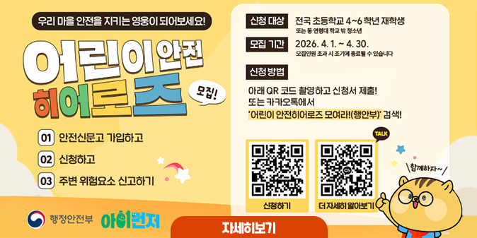 우리 마을 안전을 지키는 영우이 되어보세요! 어린이 안전히어로즈 모집 01 안전신문고 가입하고 02 신청하고 03 주변 위험요소 신고하기 ○신청 대상 : 전국 초등학교 4~6학년 재학생 또는 동 연령태 학교 밖 청소년 ○모집 기간 : 2026. 4. 4.~4. 30. 모집인원 초과 시 조기에 종료될 수 있습니다. ○신청 방법 : 아래QR 코드 촬영하고 신청서 제출! 또는 카카오톡에서 '어린이 안전히어로즈 모여라!(행안부)' 검색! [신청하기 QR코드] [더 자세히 알아보기 QR코드] [자세히보기]