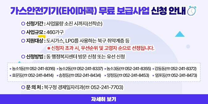 가스안전기기(타이머콕) 무료 보급사업 신청 안내 ○ 신청기간 : 사업물량 소진 시까지(선착순) ○ 사업규모 : 460가구 ○ 지원대상 : 도시가스, LPG를 사용하는 북구 취약계층 등   ※ 신청자 초과 시, 우선순위 및 고령자 순으로 선정됩니다. ○ 신청방법 : 동 행정복지센터 방문 신청 또는 유선 신청 □ 농소1동(☏ 052-241-8316) □ 농소2동(☏ 052-241-8337) □ 농소3동(☏ 052-241-8355) □ 강동동(☏ 052-241-8372) □ 효문동(☏ 052-241-8414)  □ 송정동(☏ 052-241-8434) □ 양정동(☏ 052-241-8453)  □ 염포동(☏ 052-241-8473) ○ 문 의 처 : 북구청 경제일자리과(☏ 052-241-7703)