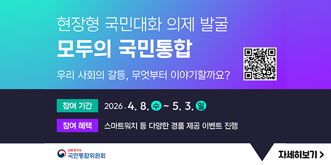 현장형 국민대화 의제 발국 모두의 국민통합 우리 사회의 갈등, 무엇부터 이야기할까요? [QR코드] -참여기간 : 2026.4.8.(수)~5.3.(일) -참여혜택:스마트워치 등 다양한 경품 제공 이벤트 진행 -대통령직속 국민통합위원회 [자세히보기]